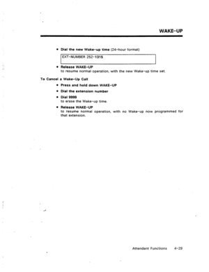 Page 72WAKE-UP 
l Dial the new Wake-up time (24-hour format) 
EXT-NUMBER 252-l 315 
l Release WAKE-UP 
to resume normal operation, with the new Wake-up time set. 
To Cancel a Wake-Up Call 
l Press and hold down WAKE-UP 
l Dial the extension number 
l Dial 9999 
to erase the Wake-up time. 
l Release WAKE-UP 
to resume normal operation, with no Wake-up now programmed for 
that extension. 
Attendant Functions 4-29  