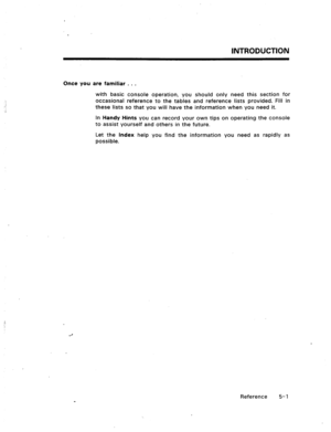 Page 74INTRODUCTION 
Once you are familiar . . , 
with basic console operation, you should only need this section for 
occasional reference to the tables and reference lists provided. Fill in 
these lists so that you will have the information when you need it. 
In Handy Hints you can record your own tips on operating the console 
to assist yourself and others in the future. 
Let the Index help you find the information you need as rapidly as 
possible. 
Reference 5- 1  