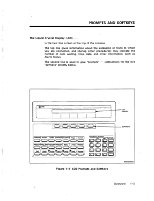 Page 9. . . 
: 
PROMPTS AND SOFTKEYS 
: 
.- 
The Liquid Crystal Display (LCD) . . . 
,‘,: 
.” 
.._ 
is the two-line screen at the top of the console. 
The top line gives information about the extension or trunk to which 
you are connected, and (during other procedures) may indicate the 
number of calls waiting, time, date, and other information, such as 
Alarm Status. 
The second line is used to give “prompts” -- instructions for the five 
“softkeys” directly below. 
c 
1 
f @-  
a LCD 
DISPLAY 
c SOFTKEVS...