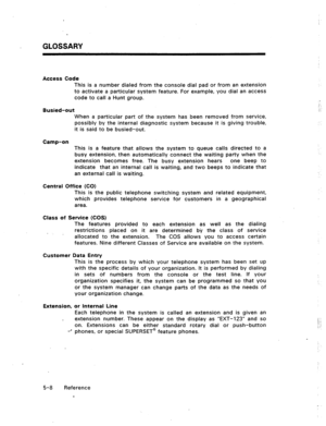 Page 81GLOSSARY 
Access Code 
This is a number dialed from the console dial pad or from an extension 
to activate a particular system feature. For example, you dial an access 
code to call a Hunt group. 
Busied-out 
When a particular part of the system has been removed from service, 
possibly by the internal diagnostic system because it is giving trouble, 
it is said to be busied-out. 
Camp-on 
This is a feature that allows the system to queue calls directed to a 
busy extension, then automatically connect the...