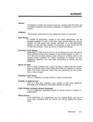 Page 82GLOSSARY 
Generic 
The Generic number and revision level are numbers that tell which set 
of system operating instructions (software) is installed in your .5X-50@ 
system. 
Hardware 
The physical components of the system are known as hardware. 
Hunt Groups 
A number of extensions, usually in the same department, can be 
grouped together in such a way that when anyone dials the access 
number for the group, the system searches, in a pre-determined 
fashion, for the first free member of the group. It then...