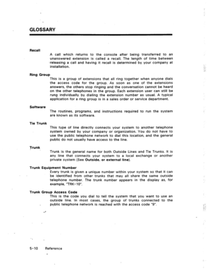 Page 83GLOSSARY 
Recall 
A call which returns to the console after being transferred to an 
unanswered extension is called a recall. The length of time between 
‘releasing a call and having it recall is determined by your company at 
installation. 
Ring Group 
This is a group of extensions that all ring together when anyone dials 
the access code for the group. As soon as one of the extensions 
answers, the others stop ringing and the conversation cannot be heard 
on the other telephones in the group. Each...