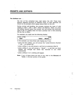 Page 10PROMPTS AND SQFbKEYS 
The Softkeys are . . . 
the row of five unmarked keys right below the LCD. These keys 
perform different functions at different times, so their identities are 
shown by the prompts which appear above them on the LCD. 
During normal call-handling, the prompts indicate the types of calls 
ringing in (LDN 1, LDN 2, LDN 3, DIALO, and RECALL). When you press 
the softkey directly below the prompt, you will answer that particular 
type of call. If a softkey does not have a prompt over it,...