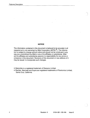 Page 125Features DescriDtion 
NOTICE 
The information contained in this document is believed to be accurate in ail 
respects but is not warranted by Mite1 Corporation (MITEL@). The informa- 
tion is subject to change without notice and should not be construed in any 
way as a commitment by Mite1 or any of its affiliates or subsidiaries. Mite1 
and its affiliates and subsidiaries assume no responsibility for any errors or 
omissions in this document. Revisions of this document or new editions of it 
may be issued...