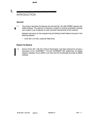 Page 1301 
’ INTRODUCTION 
General 
1.1 This Section describes the features and services the SX-508 DPABX supports with 
I MS55 sofhvare. The selection of features is subject to minimal constraints, allowing 
each system to be configured to meet individual requirements of the customer. 
Detailed instructions for the programming and testing of each feature are given in the 
following practice: I 
l 9104-091-210-NA, Customer Data Entry. 
1  Reason for Reissue 
I 
1.2 Section 9104-091-l 05-NA, Feature Description,...