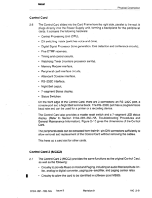 Page 14Physical Description 
Control Card 
2.6 The Control Card slides into the Card Frame from the right side, parallel to the wall. It 
plugs directly into the Power Supply unit, forming a backplane for the peripheral 
cards, It contains the following hardware: 
l Central Processing Unit (CPU), _ 
l DX switching matrix (switches voice and data), 
l Digital Signal Processor (tone generation, tone detection and conference circuits), 
l Five DTMF receivers, 
l Timing and control circuits, 
l Watchdog Timer...