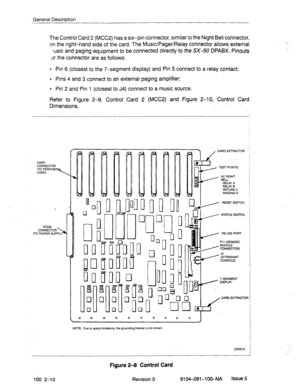 Page 15General Description 
The Control Card 2 (MCC2) has a six-pin connector, similar to the Night Bell connector, 
on the right:hand side of the card. The Music/Pager/Relay connector allows external 
:usic and paging equipment to be connected directly to the SX-50 DPABX. Pinouts 
;3r the connector are as follows: 
l Pin 6 (closest to the -/-segment display) and Pin 5 connect to a relay contact; 
. Pins 4 and 3 connect to an external paging amplifier; 
l Pin 2 and Pin 1 (closest to J4) connect to a music...