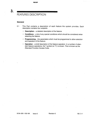 Page 1423 
’ FEATURES DESCRIPTION 
General 
3.1 This Part contains a description of each feature the system provides. Each 
description contains four subparts: 
l Description - a detailed description of the feature. _ 
l Conditions - a list of any special conditions which should be considered when 
selecting the feature. 
l Programming -the parameters which must be programmed to allow selection 
and operation of the feature. 
l Operation - a brief description of the feature operation. In a number of atten- 
dant...