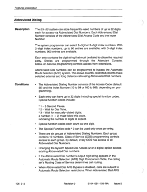 Page 143Features Description 
Abbreviated Dialing 
Description 
The SX-50 system can store frequently-used numbers of up to 32 digits 
each for access via Abbreviated Dial Numbers.’ Each Abbreviated Dial 
Number consists of the Abbreviated Dial Access Code and the index 
Number. 
The system programmer can select 2-digit or 3-digit index numbers. With 
2-digit index numbers, up to SO entries are available; with 3-digit index 
numbers, 900 entries are available. . 
Each entry contains the digit string that must be...