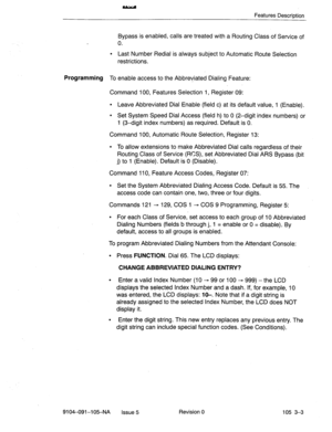 Page 144Features Description 
Bypass is enabled, calls are treated with a Routing Class of Service of 
0. 
l Last Number Redial is always subject to Automatic Route Selection 
restrictions. 
Programming To enable access to the Abbreviated Dialing Feature: 
Command 100, Features Selection 1, Register 09: 
l Leave Abbreviated Dial Enable (field c) at its default value, 1 (Enable). 
l Set System Speed Dial Access (field h) to 0 (2-digit index numbers) or 
1 (3-digit index numbers) as required. Default is 0....