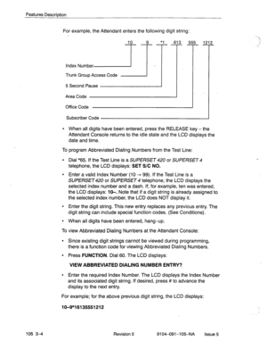 Page 145Features Description 
105 3-4 
For example, the Attendant enters the following digit string: 
10 9 *1 613 555 21 
Index Number 
71-. .’ 
Trunk Group Access Code 
5 Second Pause 
. 
Area Code 
Office Code 
Subscriber Code 2 
- 
l When all digits have been entered, press the RELEASE key - the 
Attendant Console returns to the idle state and the LCD displays the 
date and time. 
To program Abbreviated Dialing Numbers from the Test Line: 
l Dial “65. If the Test Line is a SUPERSET or SUPERSET 4 
telephone,...