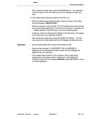 Page 146Features Description 
l After viewing the digit string, press the RELEASE key - the Attendant 
Console returns to the idle state and the LCD displays the date and 
time. 
To view Abbreviated Dialing Numbers at the Test Line: 
l Enter the Abbreviated Dialing Number Viewing Function Code (*60) - 
the LCD displays: VIEW S/C-NO.? 
l Enter the required Index Number. The LCD displays the Index Number 
and its associated digit string. If the entry is too long for the display, the 
+ softkey appears. Press this...