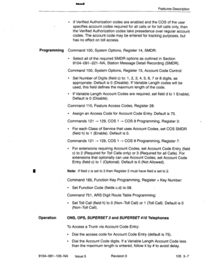 Page 148Features Description 
l If Verified Authorization codes are enabled and the COS of the user 
specifies account codes required for all calls or for toll calls only, then 
the Verified Authorization codes take presedence over regular account 
codes. The account code may be entered for tracking purposes, but 
has no effect on toll access. 
Programming Command 100, System Options, Register 14, SMDR: 
l Select all of the required SMDR options as outlined in Section 
9104-091-221-NA, Station Message Detail...