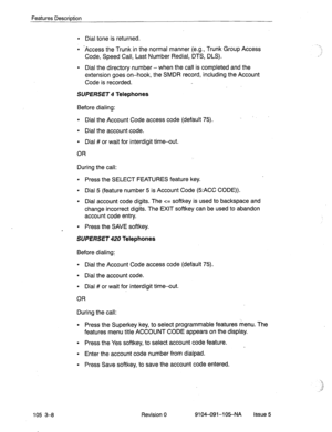 Page 149Features Description 
105 3-8 
l Dial tone is returned. 
l -Access the Trunk in the normal manner (e.g., Trunk Group Access 
Code, Speed Call, Last Number Redial, DTS, DLS). 
l Dial the directory number - when the call is completed and the 
extension goes on-hook, the SMDR record, including the Account 
Code is recorded. 
SUPERSET 4 Telephones 
Before dialing: 
l Dial the Account Code access code (default 75). 
l Dial the account code. 
l Dial # or wait for interdigit time-out. 
OR 
During the call: 
l...