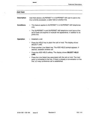 Page 150Features Description 
Add Held 
Description 
Add Held allows a 
SUPERSET 4 or SUPERSET 420user to add to the 
line currently accessed, a caller held on another line. 
Conditions 
l This feature applies to SUPERSET 4 or SUPERSET 420 telephones 
only. 
. The SUPERSET 4 and SUPERSET 420 telephone must have at the 
set at least one keyline or multicall line appearance, in addition to its- 
prime line. 
Operation 
l Establish a call. 
l Press the HOLD key to place the call on hold. The display shows 
SELECT...