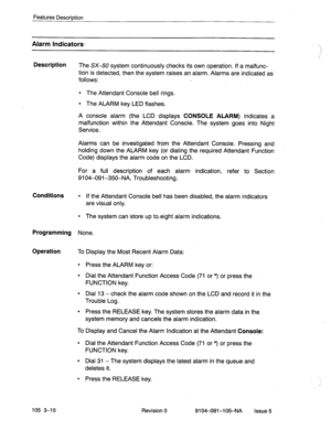 Page 151Features Description 
Alarm Indicators- 
Description 
The SX-50 system continuously checks its own operation. If a malfunc- 
tion is detected, then the system raises an alarm. Alarms are indicated as 
follows: 
l The Attendant Console bell rings. 
l The ALARM key LED flashes. 
A console alarm (the LCD displays 
CONSOLE ALARM)- indicates’ a 
malfunction within the Attendant Console. The system goes into Night 
Service. 
Alarms can be investigated from the Attendant Console. Pressing and 
holding down the...