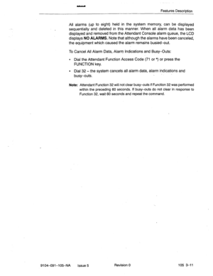 Page 152Features Description 
All alarms (up to 
eight) held in the system memory, can be displayed 
sequentially and deleted in this manner. When all alarm data has been 
displayed and removed from the Attendant Console alarm queue, the LCD 
displays NO ALARMS. Note that although the alarms have been canceled, 
the equipment which caused the alarm remains busied+xrt. 
To Cancel All Alarm Data, Alarm Indications and Busy-Outs: 
l Dial the Attendant Function Access Code (71 or *) or press the 
FUNCTION key. 
l...