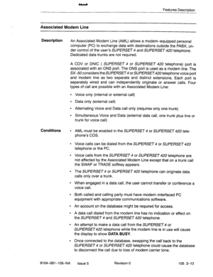 Page 154Features Description 
Associated Modem Line 
Description 
An Associated Modem Line (AML) allows a modem-equipped personal 
computer (PC) to exchange data with destinations outside the PABX, un- 
der control of the user’s SUPERSET 4 and SUPERSET 420 telephone. 
Dedicated data trunks are not required. 
A COV or DNIC ( SUPERSET 4 or SUPERSET 420 telephone) port is 
associated with an ONS port. The ONS port is used as a modem line. The 
SK50 considers the SUPERSET or SUPERSET telephone voice port 
and modem...