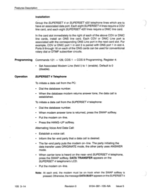 Page 155Features Description 
Installation 
Group the SUPERSET 4 or SUPERSET 420 telephone lines which are to 
have an associated data port. Each eight SUPERSET lines require a COV 
line card, and each eight SUPERSET lines require a DNIC line card. 
In the card slot immediately to the right of each of the above COV or DNIC 
line cards, install an ONS line card. Each COV or DNIC .Line port is 
associated with the corresponding ONS Line port in the next card slot. For 
example, COV or DNIC port 1 in slot 3 is...