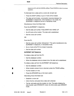 Page 156Features Description 
telephone LCD, with the CANCELsoftkey. Press CANCELto return to normal 
operation. 
To Alternate from a data call to a voice call, at each set: 
l Press the SWAP softkey or go on-hook at the modem. 
9 The data call terminates, conversation resumes between the 
SUPERSET 4 telephones. If the handset is in its cradle, the 
SUPERSET telephone will be in Handsfree mode. 
Simultaneous Voice And Data Calls: 
From the SUPERSET 4 telephone, 
l Dial the data call number. Press SWAP, then...