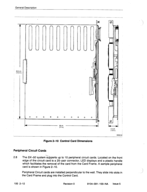 Page 17General Description 
36.8 cm 
(14.5 in.) 
0 0 0 
I I 
C 
a 
28all 
(11 in.) 
4.5 cm 
(1.8 in.) 
. . 
IL 
C 
7 
A 
L 
c 
DD0019i 
Figure 
2-10 Control Card Dimensions 
Peripheral Circuit Cards 
2.8 The SX-50 system>7pperts up to 10 peripheral circuit cards. Located on the front 
edge of the circuit card is a 25-pair connector, LED displays and a plastic handle 
which facilitates the removal of the card from the Card Frame. A sample peripheral 
card is shown in Figure 2-10. 
Peripheral Circuit cards are...