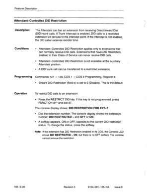 Page 161Features Description 
Attendant-Contrdled DID Restriction 
Description 
The Attendant can bar an extension from receiving Direct Inward Dial 
(DID) trunk calls. If Trunk Intercept is enabled, DID calls to a restricted 
extension will reroute to the intercept point; If the intercept is not enabled, 
the DID caller receives reorder tone. 
Conditions l Attendant-Controlled DID Restriction applies only to extensions that 
can normally receive DID calls. Extensions that have DID Restriction 
enabled in their...