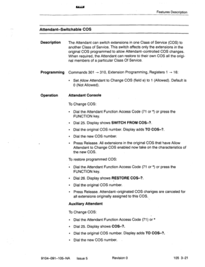 Page 162Features Description 
Attendant-Switchable COS 
Description The Attendant can switch extensions in one Class of Service (COS) to 
another Class of Service. This switch affects only the extensions in the 
original COS programmed to allow Attendant-controlled COS changes. 
When required, the Attendant can restore to their own COS all the origi- 
nal members of a particular Class Of Service. 
Programming Commands 301 + 310, Extension Programming,- Registers.1 - 16: 
l Set Allow Attendant to Change COS...