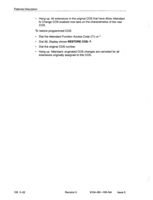 Page 163Features Description 
l Hang up. All extensions in the original COS that have Allow Attendant 
to Change COS enabled now take on the characteristics of the new 
cos. 
To restore programmed COS: 
l Dial the Attendant Function Access Code (71) or * 
l Dial 26. Display shows RESTORE COS-?. 
l Dial the original COS number. 
l Hang up. Attendant-originated COS changes are canceled for all 
extensions originally assigned to this COS. 
105 3-22 Revision 0 9104-091-105-NA Issue5  