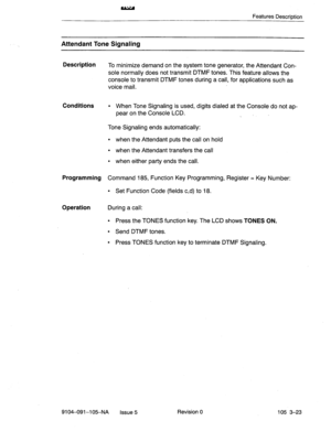 Page 164Features Description 
Attendant Tone Signaling 
Description 
To minimize demand on the system tone generator, the Attendant Con- 
sole normally does not transmit DTMF tones. This feature allows the 
console to transmit DTMF tones during a call, for applications such as 
voice mail. 
Conditions l When Tone Signaling is used, digits dialed at the Console do not ap- 
pear on the Console LCD. 
. 
Tone Signaling ends automatically: 
l when the Attendant puts the call on hold 
l when the Attendant transfers...