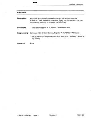 Page 166Features Description 
Auto-Hold 
Description 
Conditions 
Programming 
Operation 
Auto-Hold automatically places the current call on hold when the 
SUPERSET user presses another Line Select key. Otherwise, a call can 
be placed on hold only by press&g the HOLD key. 
l This feature applies to SUPERSET telephones only. 
Command 100, System Options, Register 7, SUPERSET Attributes: 
l Set SUPERSET Telephone Auto-Hold (field d) to 1 (Enable). Default is 
0 (Disable). 
None. 
9104-091--105-NA Issue 5 Revision...