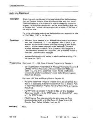 Page 167Features Description 
Auto-Line Discdnnect 
Description 
Single-line ports can be used to interface to both Voice Mail/Auto Atten- 
dant and Dictation systems. When an extension user exits from one of 
these applications, a tone is required in order to release the connection 
between the single line extension port and the Voice Mail/Auto Attendant 
or Dictation port. The tone can be programmed as either a DTMF digit or 
call progress tone. 
For further information on the Voice Mail/Auto Attendant...