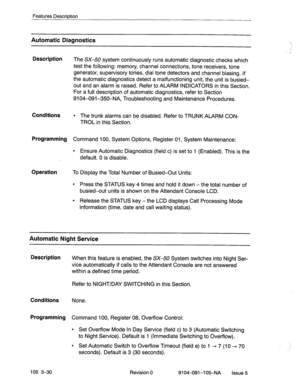 Page 171Features Description 
Automatic Diagnostics 
Description 
The SX-50 system continuously runs automatic diagnostic checks which 
test the following: memory, channel connections, tone receivers, tone 
generator, supervisory tones, dial tone detectors and channel biasing. If 
the automatic diagnostics detect a malfunctioning unit,.the unit is busied- 
out and an alarm is raised. Refer to ALARM INDICATORS in this Section. 
For a full description of automatic diagnostics, refer to Section 
9104-091-350-NA,...