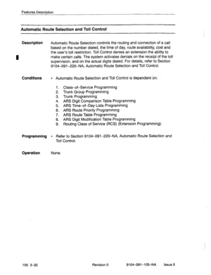 Page 173Features Description 
Automatic Route Selection and Toll Control 
Description 
Automatic Route Selection controls the routing and connection of a call 
based on the number dialed, the time of day, route availability, cost and 
the user’s toll restriction. Toll Control denies an extension the ability to 
make certain calls. The system activates denials on the recei’pt of the toll 
supervision, and on the actual digits dialed. For details, refer to Section 
9104-091-220-NA, Automatic Route Selection and...