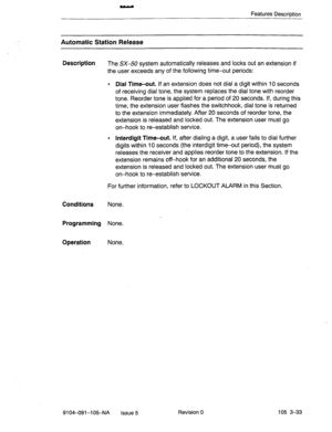 Page 174Features Descrintion 
Automatic Station Release 
Description 
The SX-50 system automatically releases and locks out an extension if 
the user exceeds any of the following time-out periods: 
l Dial Time-out. If an extension does not d,ial a digit within 10 seconds 
of receiving dial tone, the system replaces the dial tone with reorder 
tone. Reorder tone is applied for a period of 20 seconds. If, during this 
time, the extension user flashes the switchhook, dial tone is returned 
to the extension...