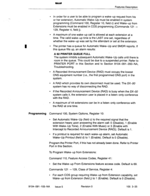 Page 176Features DescriDtion 
I 
. In order for a user to be able to program a wake-up request from his 
or her extension, Automatic Wake-Up must be enabled in system 
programming (Command 100, Register 10, field c) and Wake-up from 
Extensions must be enabled in COS programming (Commands 121 + 
129, Register 4, field j). 
l A maximum of one wakeup call is allowed at each extension at a 
time. The valid wake-up time is the LAST one set, regardless of 
whether the wake-up was set by the attendant or set at the...