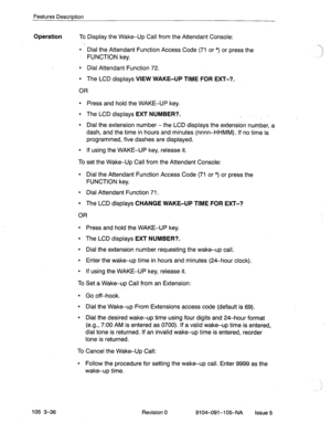 Page 177Features Description 
Operation To Display the Wake-Up Call from the Attendant Console: 
l Dial the Attendant Function Access Code (71 or *) or press the 
FUNCTION key. 
l Dial Attendant Function 72. 
l The LCD displays VIEW WAKE-UP TIME FOR EXT-?. 
OR 
l Press and hold the WAKE-UP key. 
l The LCD displays EXT NUMBER?. 
_ 
l Dial the extension number-the LCD displays the extension number, a 
dash, and the time in hours and minutes (nnnn-HHMM). If no time is 
programmed, five dashes are displayed. 
l If...