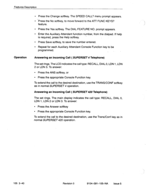 Page 181Features Description 
Press the Change softkey. The SPEED CALL? menu prompt appears. 
‘Press the No softkey, to move forward to the ATT FUNC KEYS? 
feature. 
Press the Yes softkey. The DIAL FEATURE NO. prompt appears. 
Enter the Auxiliary Attendant function number, from the dialpad. If help 
is required, press the Help softkey. - 
Press Save softkey, to save the number entered. 
Repeat for each Auxiliary Attendant Console Function key to be 
programmed. 
. 
Operation 
Answering an Incoming Call (...