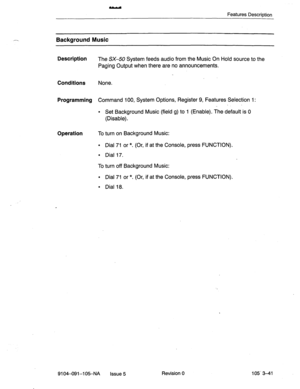 Page 182Features Descriotion 
Background Music 
Description 
The SX-50 System feeds audio from the Music On Hold source to the 
Paging Output when there are no announcements. 
Conditions None. 
Programming Command 100, System Options, Register 9, Features Selection 1: 
. Set Background Music (field g) to 1 (Enable). The default is 0 
(Disable). 
Operation To turn on Background Music: 
l Dial 71 or *. (Or, if at the Console, press FUNCTION). 
l Dial 17. 
To turn off Background Music: 
l Dial 71 or *. (Or, if at...