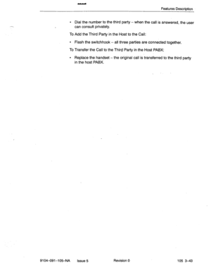 Page 184Features Description 
l Dial the number to the third party -when the call is answered, the user 
can consult privately. 
To Add the Third Party in the Host to the Call: 
l Flash the switchhook - all three parties are connected together. 
To Transfer the Call to the Third Party in the Host PABX: 
l Replace the handset -the original call is transferred to the third party 
in the host PABX. 
9104-091-105-NA Issue 5 Revision 0 105 3-43  