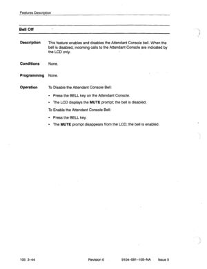Page 185Features Description 
Bell Off 
Description 
This feature enables and disables the Attendant Console bell. When the 
bell is disabled, incoming calls to the Attendant Console are indicated by 
the LCD only. 
Conditions None. 
Programming None. 
Operation To Disable the Attendant Console Bell: 
l Press the BELL key on the Attendant Console. 
l The LCD displays the MUTE prompt; the bell is disabled. 
To Enable the Attendant Console Bell: 
l Press the BELL key. 
l The MUTE prompt disappears from the LCD;...
