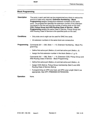 Page 186Features Descriction 
Block Programming 
Description 
The ports in each card slot can be programmed as a block to reduce the 
amount of data entry required. 
Extension Numbering - Block 
Programming 
assigns consecutive extension numbers to the card’s 
ports. The programmer specifies the extension number of the extension 
connected to the first port and the number of active ports on the card. 
COS, Pickup Group and ARS Routing Class of Service - Block 
Programming 
assigns the same Class of Service,...