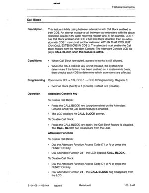 Page 188Features Description 
Call Block 
Description 
This feature inhibits calling between extensions with Call Block enabled in 
their COS. An attempt to place a call between two extensions with the above 
restriction, results in the caller receiving reorder tone. If, for example, COS 1 
has Call Block enabled and COS 2 has Call Block disabled, then an exten- 
sion with COS 1 cannot call another extension WITHIN THAT COS, BUT 
CAN CALL EXTENSIONS IN COS 2. The attendant must enable the Call 
Block feature...