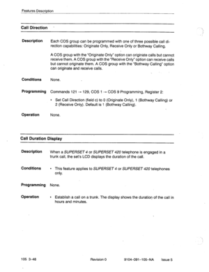 Page 189Features Description 
> 
Call Direction - 
Description 
Each COS group can be programmed with one of three possible call di- 
rection capabilities: Originate Only, Receive Only or Bothway Calling. 
A COS group with the “Originate Only” option can originate calls but cannot 
receive them. A COS group with the “Receive Only” option can receive calls 
but cannot originate them. A COS group with the “Bothway Calling” option 
can originate and receive calls. 
Conditions None. 
Programming Commands 121 - 129,...