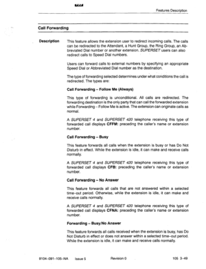 Page 190Features Description 
Call Forwarding 
Description 
This feature allows the extension user to redirect incoming calls. The calls 
can be redirected to the Attendant, a Hunt Group, the Ring Group, an Ab- 
breviated Dial number or another extension. SUPERSET users can also 
redirect calls to Speed Dial numbers. 
Users can forward calls to external numbers by specifying an appropriate 
Speed Dial or Abbreviated Dial number as the destination. 
The type of forwarding selected determines under what conditions...