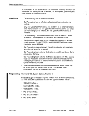 Page 191Features Descriotion 
A SUPERSET 4 and SUPERSET 420 telephone receiving this type of 
forwarded call displays 
CFB: or CFNA:, as appropriate, preceding the 
caller’s name or extension number. 
Conditions l Call Forwarding has no effect on callbacks. 
l Call Forwarding has no effect on calls directed to an extension via 
hunting. 
l Only one type of Call Forwarding can be active at an extension at any 
time. If an extension has one type of Call Forwarding active and a new 
Call Forwarding type is entered,...