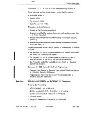 Page 192- 
Features Description 
Commands 121 - 129, COS 1 - COS 9 Programming, Register 4: 
Fields b through e of the above registers control Call Forwarding. 
l Follow Me is field b. 
l Busy is field c. 
l No Answer is field d. 
l Busy/No Answer is field e. 
The options for these fields are: 
l Disable all Call Forwarding (field = 0) _ 
l Enable internal Call Forwarding of extension calls and trunk calls (field 
= 1). This is the default. 
l Enable internal and external Call Forwarding of extension calls only...