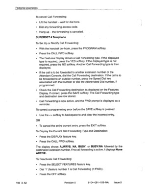 Page 193Features Description 
To cancel Call Forwarding: 
l Lift the handset - wait for dial tone. 
l Dial any forwarding access code. 
l Hang up -the forwarding is canceled. 
SVPERSET 4 Telephone 
To Set Up or Modify Call Forwarding: 
l With the handset on-hook, press the PROGRAM softkey. 
l Press the CALL FWD softkey. . 
l The Features Display shows a Call Forwarding type. If the displayed 
type is required, press the YES softkey. If the displayed type is not 
required, press the NO softkey. Another Call...