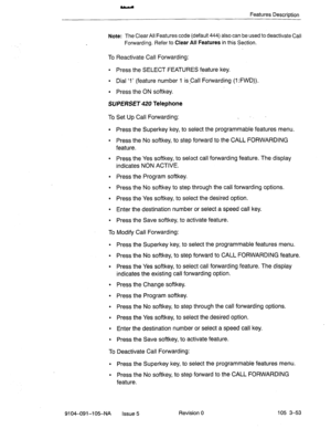 Page 194Features Description 
Note: The Clear All Features code (default 444) also can be used to deactivate Call 
Forwarding. Refer to 
Clear All Features in this Section. 
To Reactivate Call Forwarding: 
l Press the SELECT FEATURES feature key. 
l Dial ‘1’ (feature number 1 is-Call Forwarding (1 :FWD)). 
l Press the ON softkey. 
SUPERSET 420 Telephone 
To Set Up Call Forwarding: _ 
. 
. 
. Press the Superkey key, to select the programmable features menu. 
Press the No softkey, to step forward to the CALL...