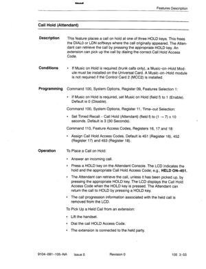 Page 196Features Description 
Call Hold (Attendant) 
Description 
This feature places a call on hold at one of three HOLD keys. This frees 
the DIAL0 or LDN softkeys where the call originally appeared. The Atten- 
dant can retrieve the call by pressing the appropriate HOLD key. An 
extension can pick up the call by dialing the correct Call Hold Access 
Code. 
Conditions l If Music on Hold is required (trunk calls only), a Music-on-Hold Mod- 
ule must be installed on the Universal Card. A Music-on-Hold module 
is...