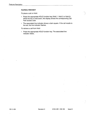 Page 197Features Description 
Auxiliary Attendant 
105 3-56 
To place a call on Hold: 
l Press the appropriate HOLD function key (Hold 1, Hold 2 or Hold 3). 
While the key is held down, the display shows the corresponding Call 
Park access code. 
. . 
‘ 
.‘I 
., 
_,’ 
l The associated line indicator shows a dark square. If the call recalls to 
the set, the line indicator flashes. 
To retrieve a call from Hold: 
l Press the appropriate HOLD function key. The associated-line’ 
indicator clears: 
Revision 
0...